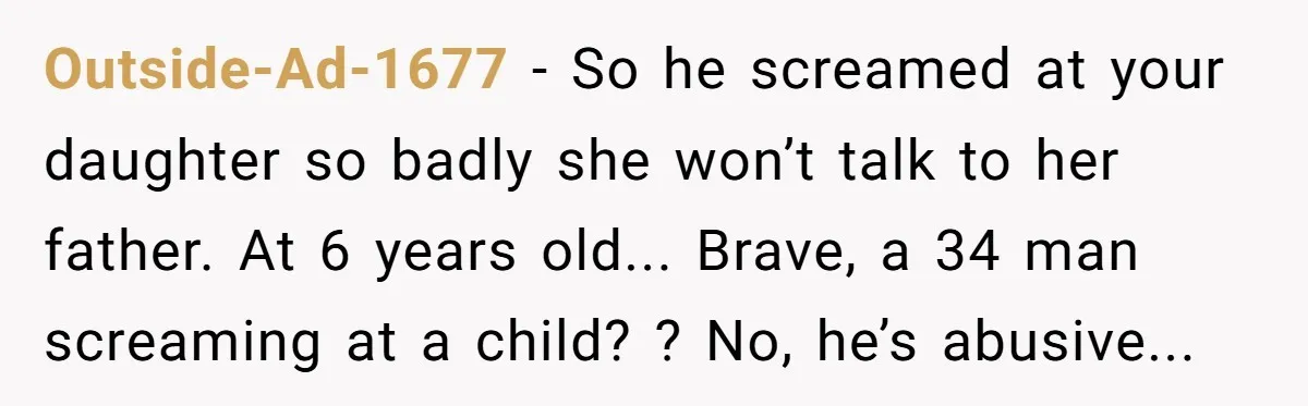 Outside-Ad-1677 − So he screamed at your daughter so badly she won’t talk to her father. At 6 years old... Brave, a 34 man screaming at a child? ? No,...
