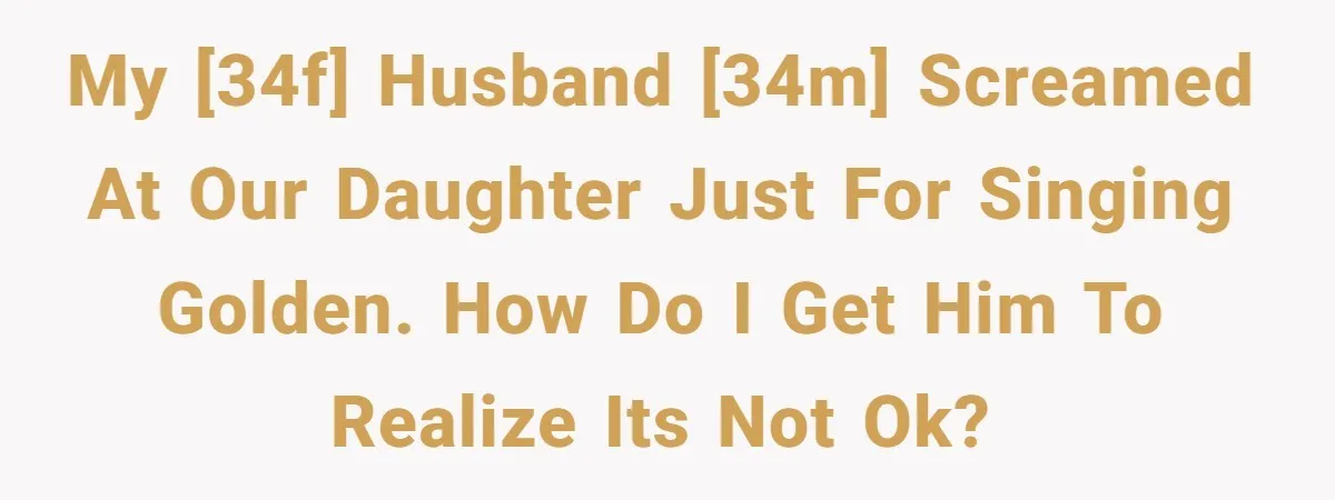 My [34F] husband [34M] screamed at our daughter just for singing golden. How do I get him to realize its not ok?