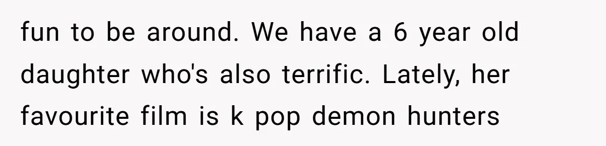 fun to be around. We have a 6 year old daughter who's also terrific. Lately, her favourite film is k pop demon hunters