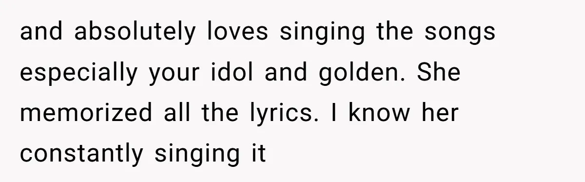 and absolutely loves singing the songs especially your idol and golden. She memorized all the lyrics. I know her constantly singing it