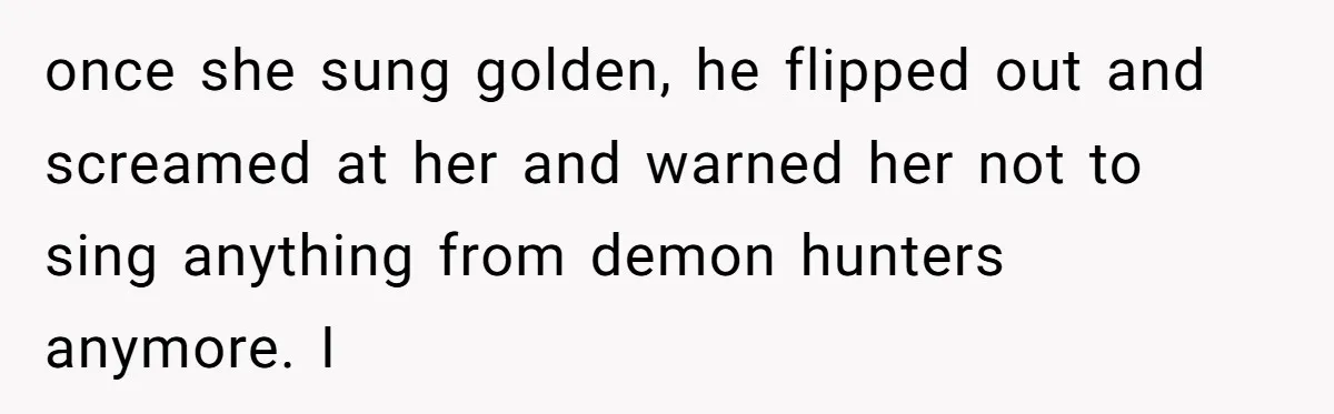 once she sung golden, he flipped out and screamed at her and warned her not to sing anything from demon hunters anymore. I