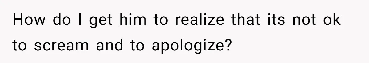 How do I get him to realize that its not ok to scream and to apologize?