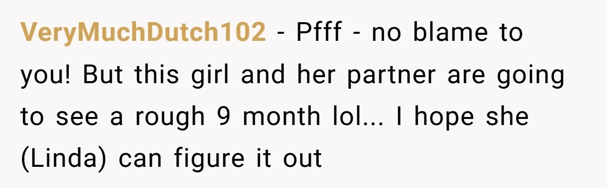 VeryMuchDutch102 - Pfff - no blame to you! But this girl and her partner are going to see a rough 9 month lol... I hope she (Linda) can figure it...