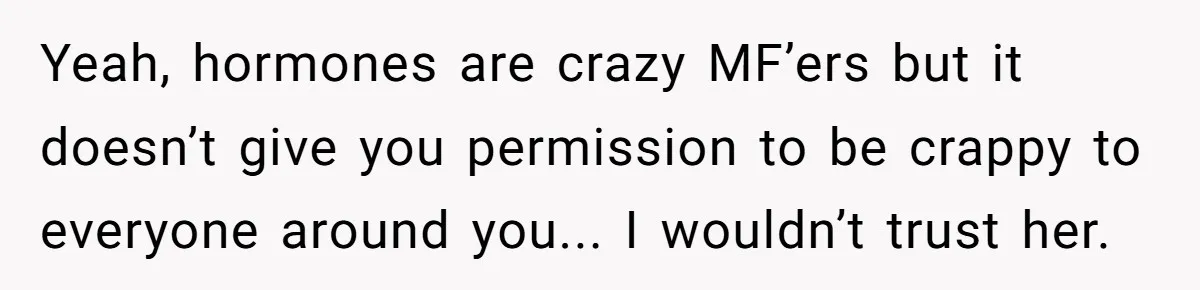 Yeah, hormones are crazy MF’ers but it doesn’t give you permission to be crappy to everyone around you... I wouldn’t trust her.