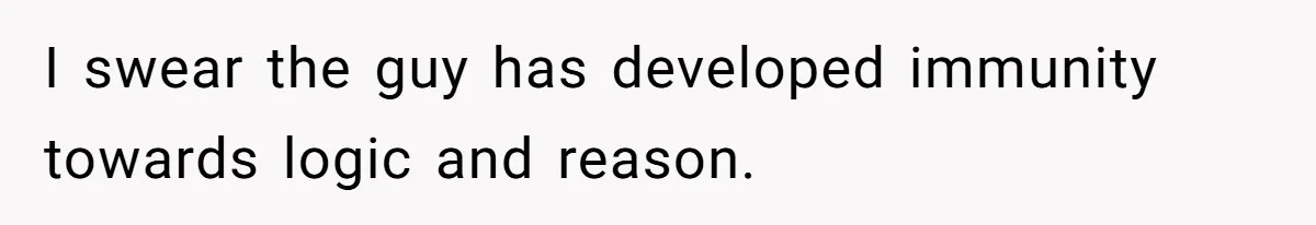 I swear the guy has developed immunity towards logic and reason.