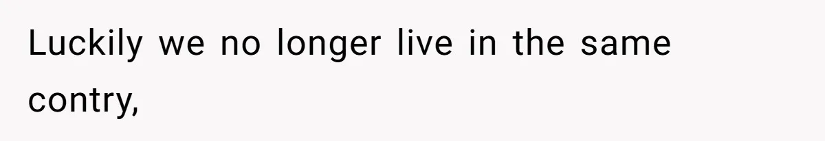 Luckily we no longer live in the same contry,