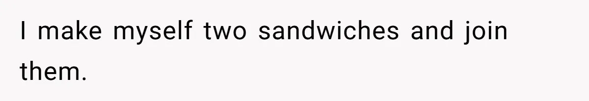 I make myself two sandwiches and join them.