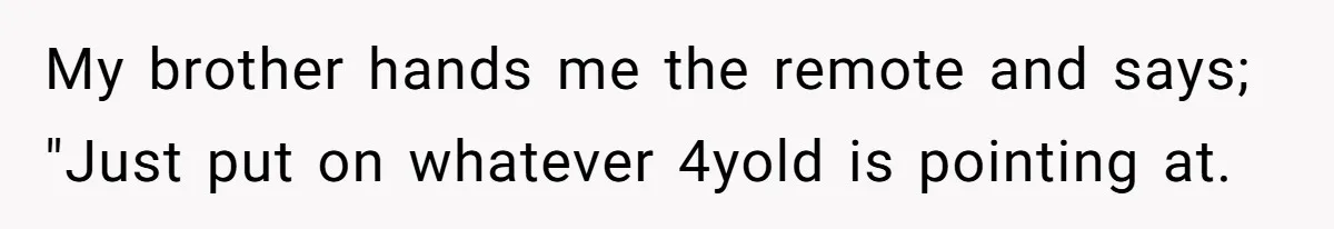 My brother hands me the remote and says; "Just put on whatever 4yold is pointing at.