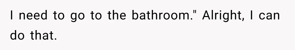 I need to go to the bathroom." Alright, I can do that.
