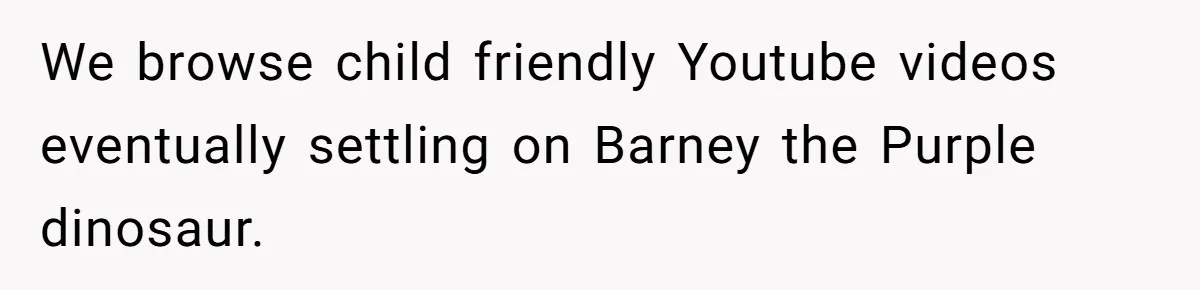 We browse child friendly Youtube videos eventually settling on Barney the Purple dinosaur.