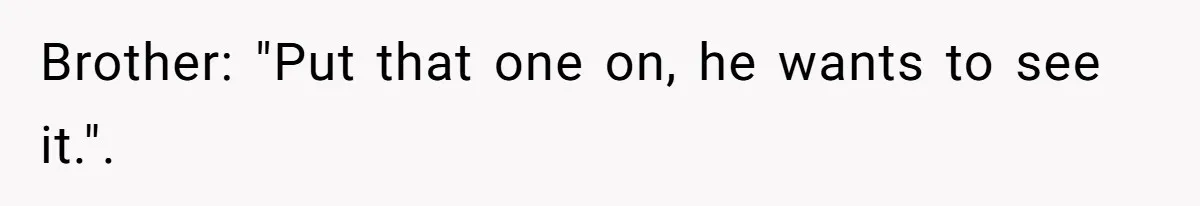 Brother: "Put that one on, he wants to see it.".