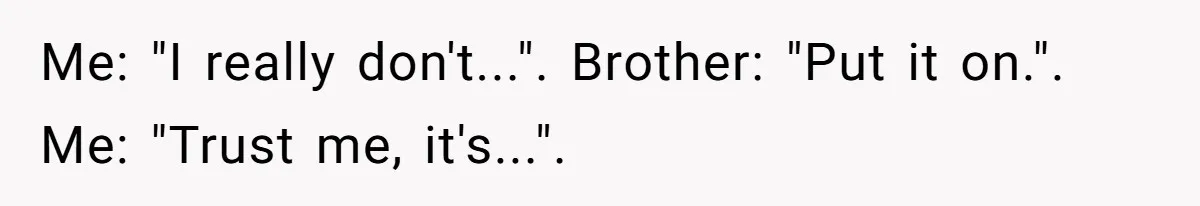 Me: "I really don't...". Brother: "Put it on.". Me: "Trust me, it's...".