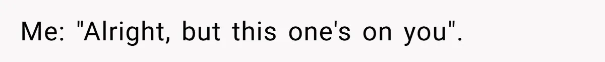 Me: "Alright, but this one's on you".