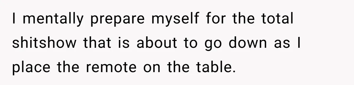 I mentally prepare myself for the total shitshow that is about to go down as I place the remote on the table.