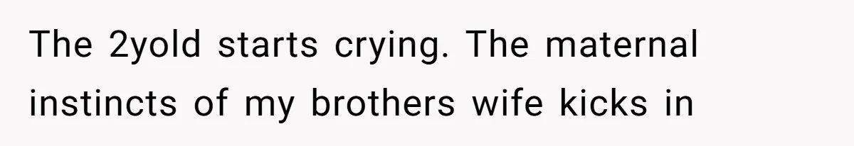 The 2yold starts crying. The maternal instincts of my brothers wife kicks in