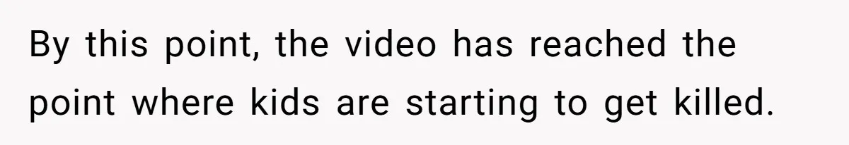 By this point, the video has reached the point where kids are starting to get killed.