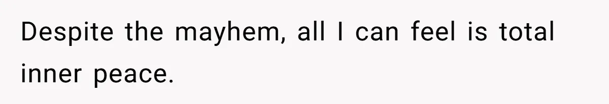 Despite the mayhem, all I can feel is total inner peace.