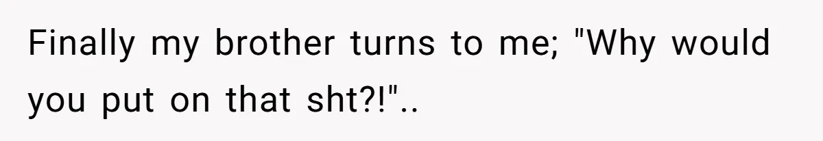 Finally my brother turns to me; "Why would you put on that sht?!"..