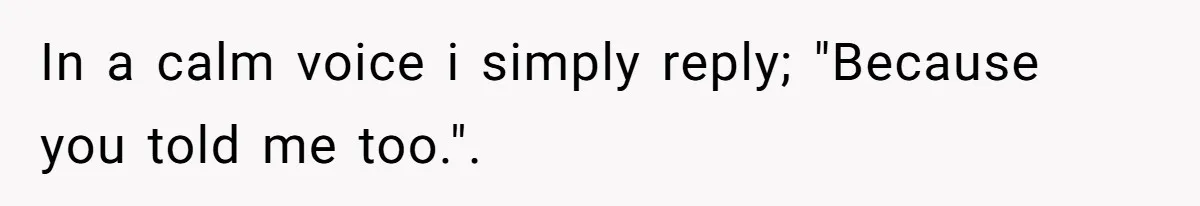 In a calm voice i simply reply; "Because you told me too.".
