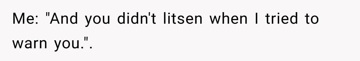 Me: "And you didn't litsen when I tried to warn you.".