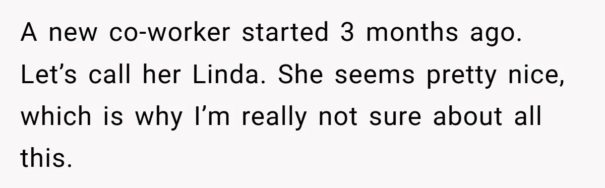 A new co-worker started 3 months ago. Let’s call her Linda. She seems pretty nice, which is why I’m really not sure about all this.