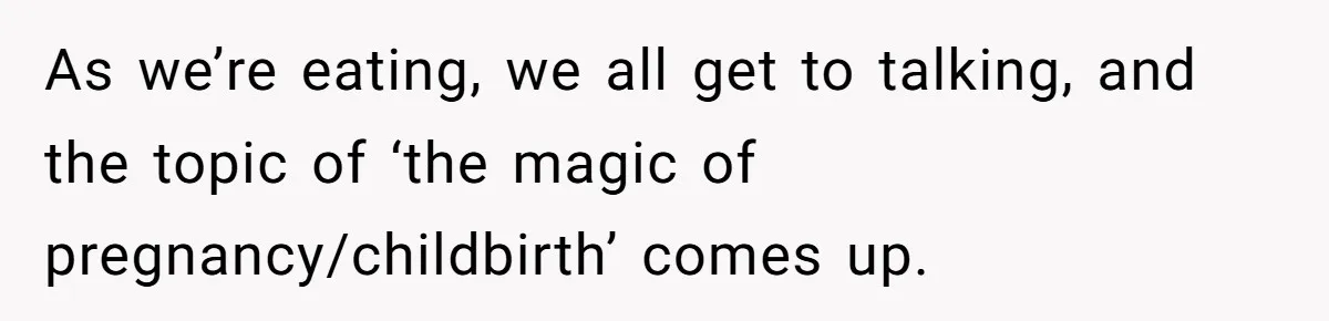 As we’re eating, we all get to talking, and the topic of ‘the magic of pregnancy/childbirth’ comes up.