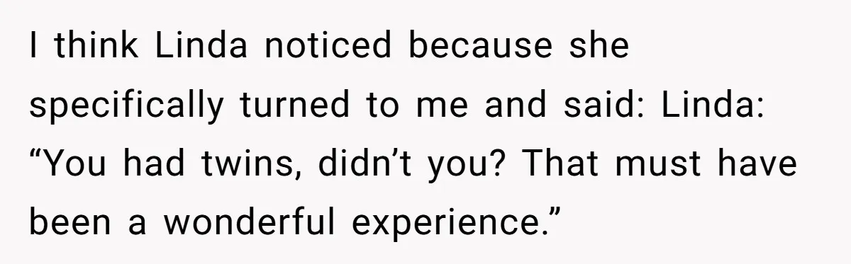 I think Linda noticed because she specifically turned to me and said: Linda: “You had twins, didn’t you? That must have been a wonderful experience.”