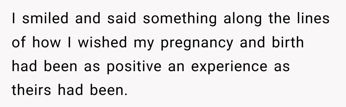 I smiled and said something along the lines of how I wished my pregnancy and birth had been as positive an experience as theirs had been.