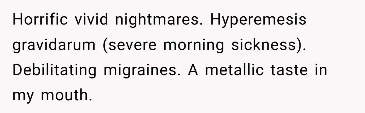 Horrific vivid nightmares. Hyperemesis gravidarum (severe morning sickness). Debilitating migraines. A metallic taste in my mouth.
