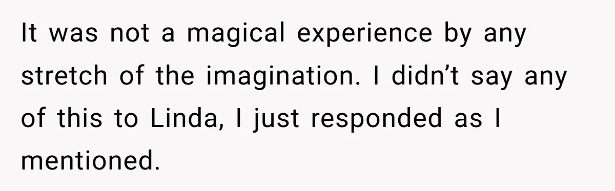 It was not a magical experience by any stretch of the imagination. I didn’t say any of this to Linda, I just responded as I mentioned.