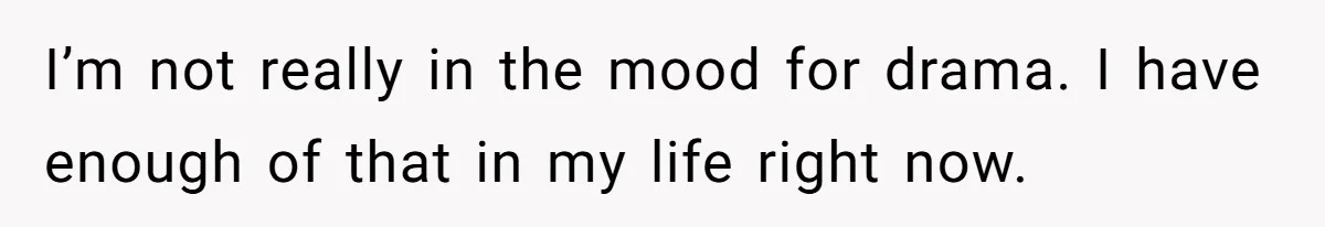 I’m not really in the mood for drama. I have enough of that in my life right now.