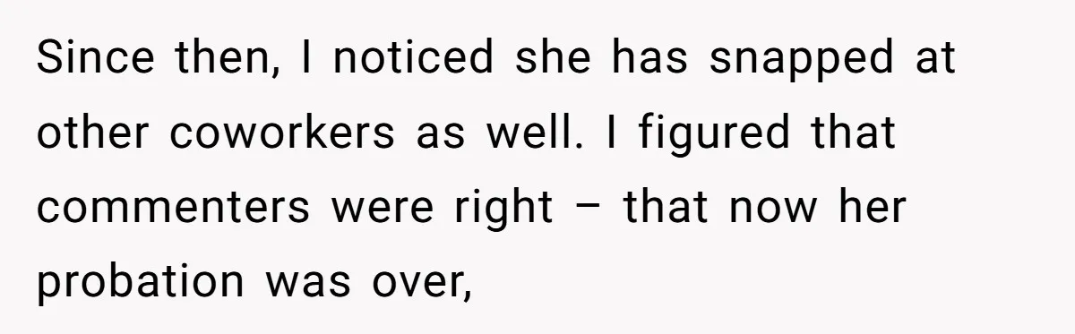 Since then, I noticed she has snapped at other coworkers as well. I figured that commenters were right – that now her probation was over,