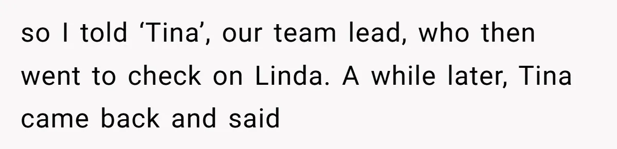so I told ‘Tina’, our team lead, who then went to check on Linda. A while later, Tina came back and said