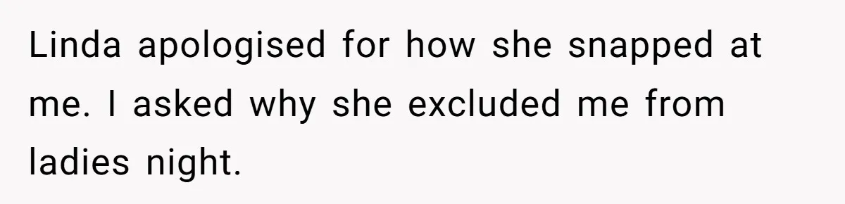 Linda apologised for how she snapped at me. I asked why she excluded me from ladies night.