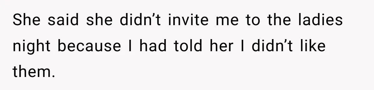 She said she didn’t invite me to the ladies night because I had told her I didn’t like them.