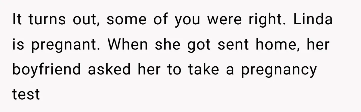 It turns out, some of you were right. Linda is pregnant. When she got sent home, her boyfriend asked her to take a pregnancy test