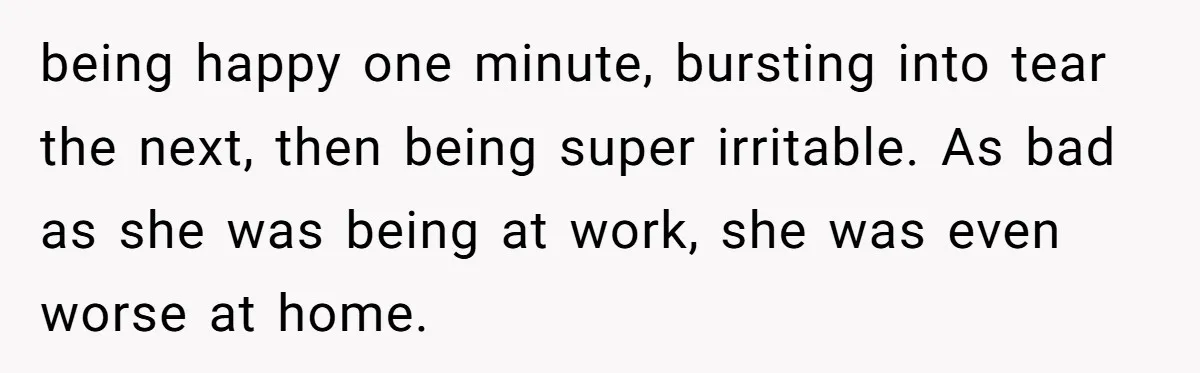 being happy one minute, bursting into tear the next, then being super irritable. As bad as she was being at work, she was even worse at home.
