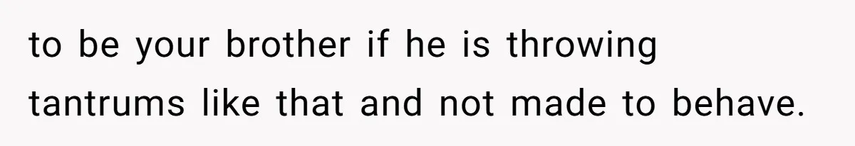to be your brother if he is throwing tantrums like that and not made to behave.