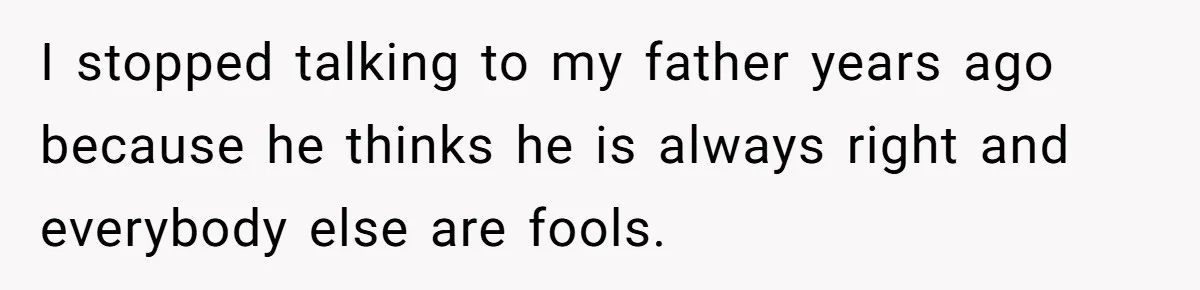 I stopped talking to my father years ago because he thinks he is always right and everybody else are fools.