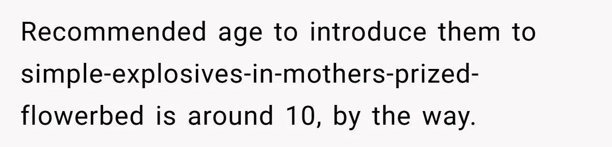Recommended age to introduce them to simple-explosives-in-mothers-prized-flowerbed is around 10, by the way.