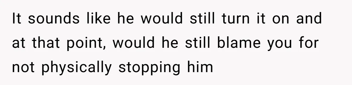 It sounds like he would still turn it on and at that point, would he still blame you for not physically stopping him