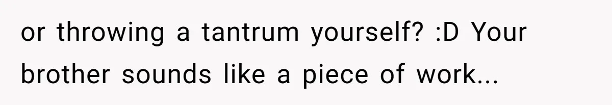 or throwing a tantrum yourself? :D Your brother sounds like a piece of work...