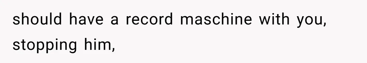 should have a record maschine with you, stopping him,