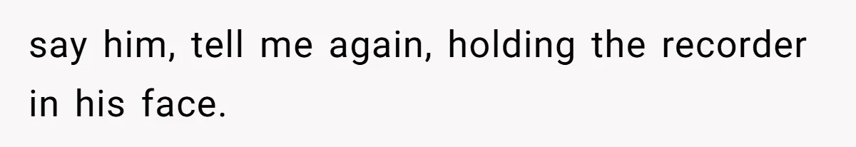 say him, tell me again, holding the recorder in his face.