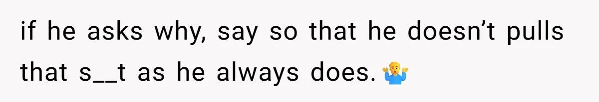 if he asks why, say so that he doesn’t pulls that s__t as he always does.🤷‍♂️