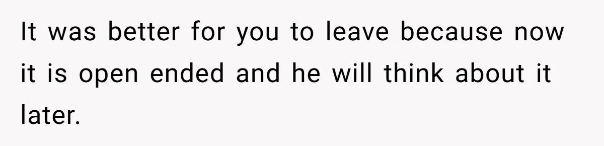 It was better for you to leave because now it is open ended and he will think about it later.