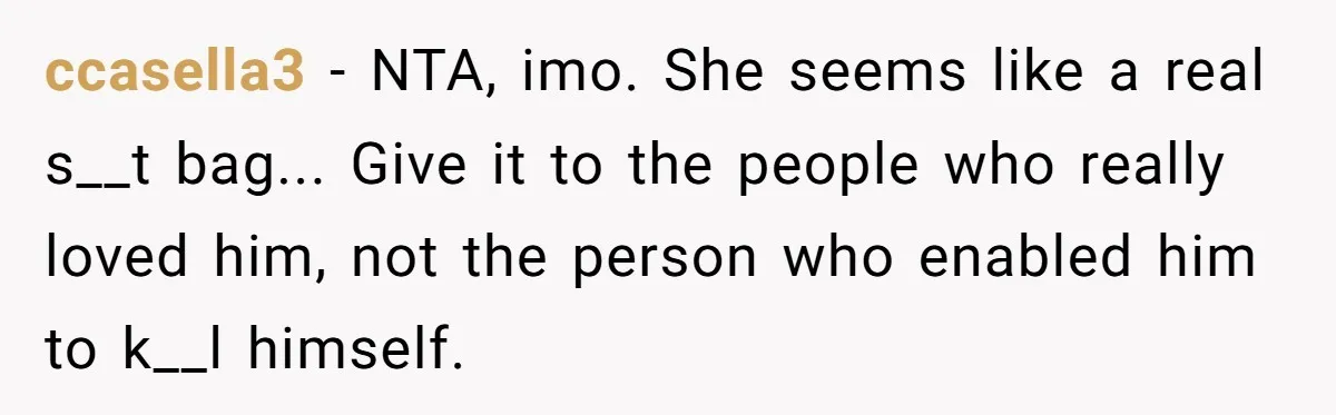 ccasella3 − NTA, imo. She seems like a real s__t bag... Give it to the people who really loved him, not the person who enabled him to k__l himself.