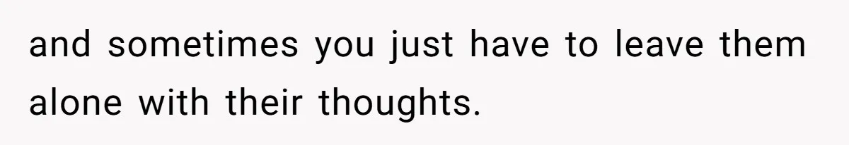 and sometimes you just have to leave them alone with their thoughts.