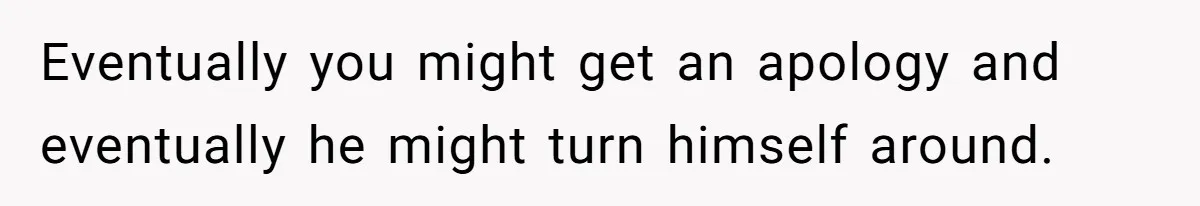 Eventually you might get an apology and eventually he might turn himself around.