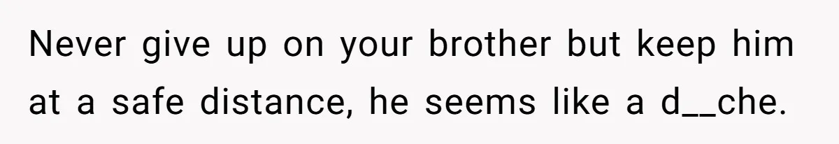 Never give up on your brother but keep him at a safe distance, he seems like a d__che.